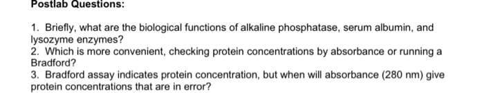 Postlab Questions:
1. Briefly, what are the biological functions of alkaline phosphatase, serum albumin, and
lysozyme enzymes?
2. Which is more convenient, checking protein concentrations by absorbance or running a
Bradford?
3. Bradford assay indicates protein concentration, but when will absorbance (280 nm) give
protein concentrations that are in error?