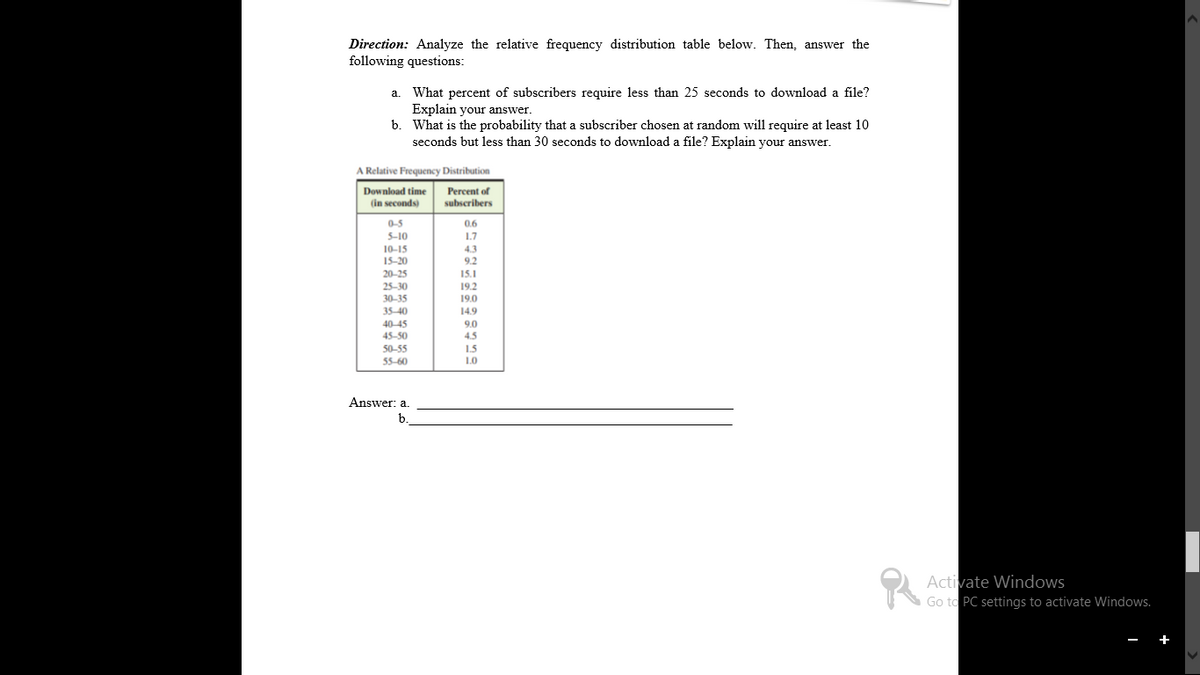 Direction: Analyze the relative frequency distribution table below. Then, answer the
following questions:
What percent of subscribers require less than 25 seconds to download a file?
Explain your answer.
b. What is the probability that a subscriber chosen at random will require at least 10
seconds but less than 30 seconds to download a file? Explain your answer.
a.
A Relative Frequency Distribution
Percent of
subscribers
Download time
(in seconds)
0-5
0.6
5-10
1.7
10-15
4.3
9.2
15-20
20-25
15.1
25-30
19.2
30-35
19.0
35-40
14.9
40-45
45-50
50-55
9.0
4.5
15
55-60
LO
Answer: a.
b.
Activate Windows
Go to PC settings to activate Windows.
