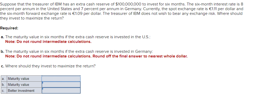 Suppose that the treasurer of IBM has an extra cash reserve of $100,000,000 to invest for six months. The six-month interest rate is 8
percent per annum in the United States and 7 percent per annum in Germany. Currently, the spot exchange rate is €1.11 per dollar and
the six-month forward exchange rate is €1.09 per dollar. The treasurer of IBM does not wish to bear any exchange risk. Where should
they invest to maximize the return?
Required:
a. The maturity value in six months if the extra cash reserve is invested in the U.S.:
Note: Do not round intermediate calculations.
b. The maturity value in six months if the extra cash reserve is invested in Germany:
Note: Do not round intermediate calculations. Round off the final answer to nearest whole dollar.
c. Where should they invest to maximize the return?
a. Maturity value
b. Maturity value
c. Better investment