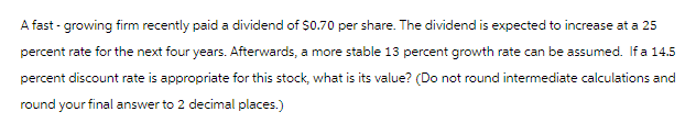 A fast -growing firm recently paid a dividend of $0.70 per share. The dividend is expected to increase at a 25
percent rate for the next four years. Afterwards, a more stable 13 percent growth rate can be assumed. If a 14.5
percent discount rate is appropriate for this stock, what is its value? (Do not round intermediate calculations and
round your final answer to 2 decimal places.)