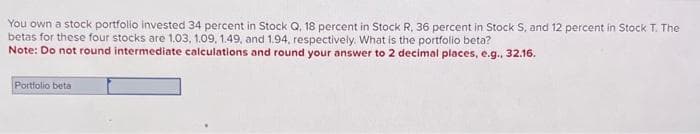 You own a stock portfolio invested 34 percent in Stock Q, 18 percent in Stock R, 36 percent in Stock S, and 12 percent in Stock T. The
betas for these four stocks are 1.03, 1.09, 1.49, and 1.94, respectively. What is the portfolio beta?
Note: Do not round intermediate calculations and round your answer to 2 decimal places, e.g., 32.16.
Portfolio beta