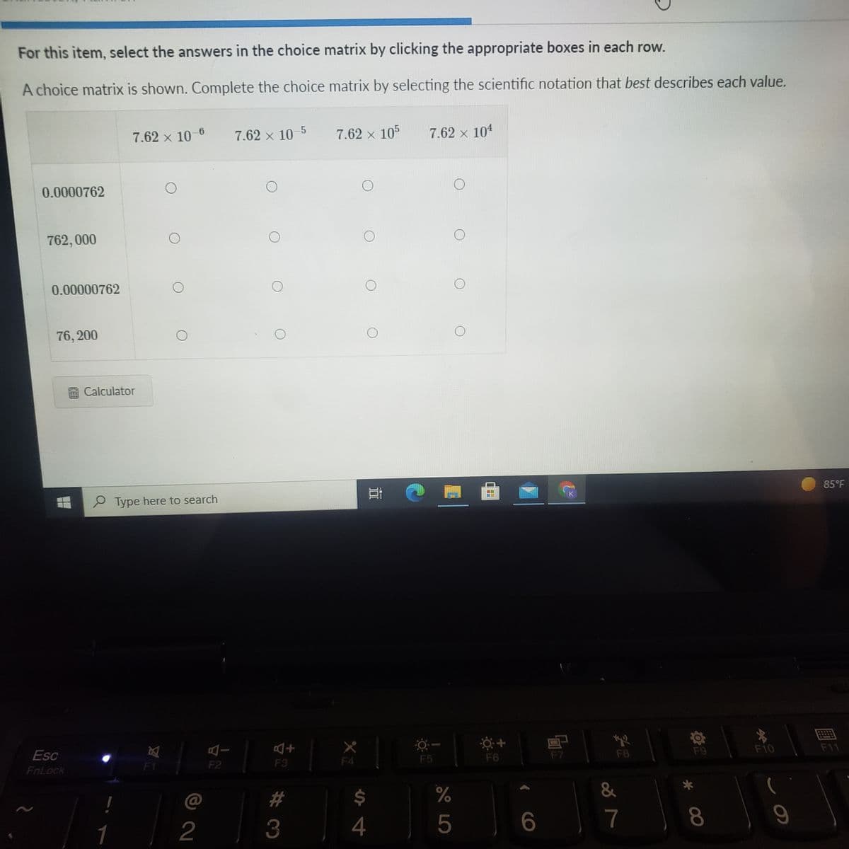 For this item, select the answers in the choice matrix by clicking the appropriate boxes in each row.
A choice matrix is shown. Complete the choice matrix by selecting the scientific notation that best describes each value.
7.62 x 10-6
7.62 x 10
7.62 x 105
7.62 x 104
0.0000762
762, 000
0.00000762
76, 200
O Calculator
85°F
P Type here to search
F9
F10
F11
Esc
F5
F6
F8
F1
F2
F3
F4
FnLock
@
%23
24
%
&
2
3
4
5
7
1
* C0
