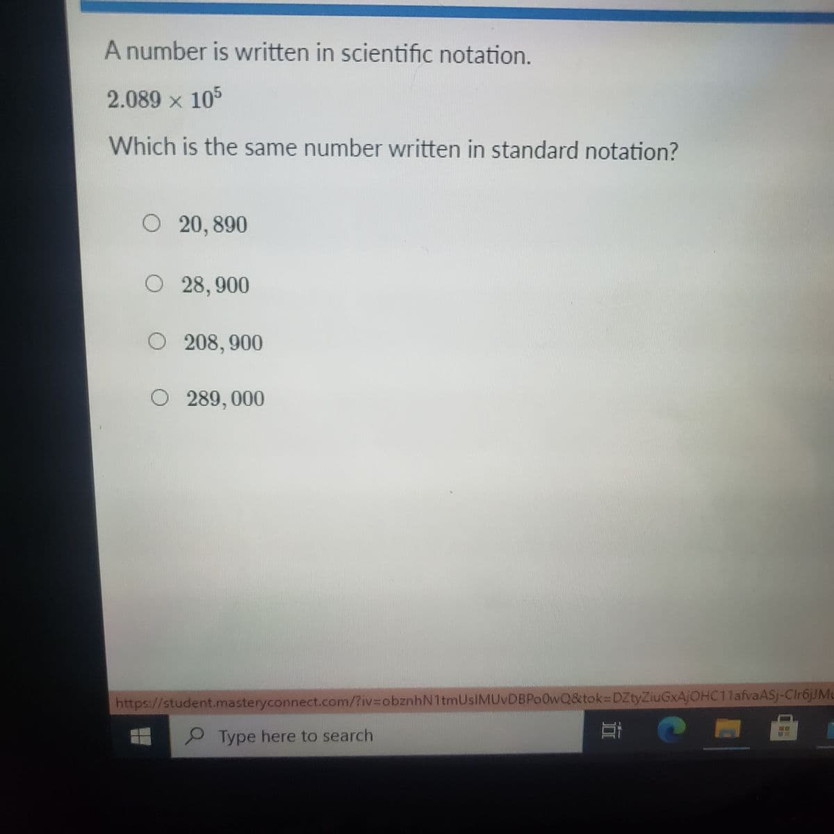 A number is written in scientific notation.
2.089 x 105
Which is the same number written in standard notation?
O 20, 890
O 28,900
O 208, 900
O 289, 000
https://student.masteryconnect.com/?iv%3DobznhN1tmUsIMUvDBPo0wQ&tok=DZtyZiuGxAjOHC11afvaASj-Clr6jJMu
Type here to search
