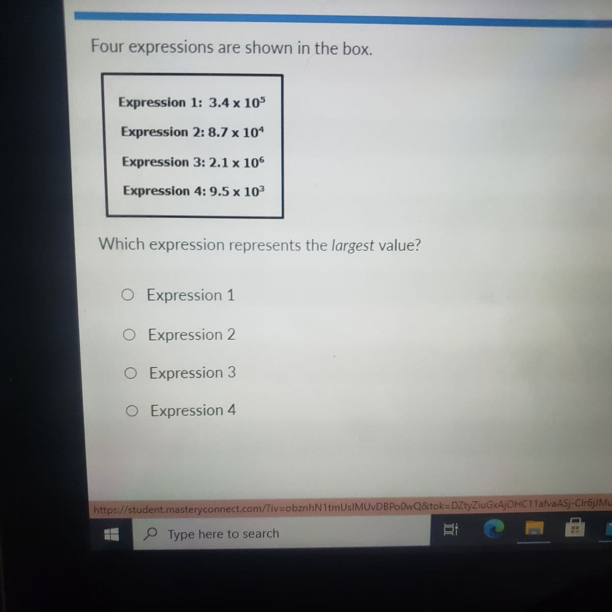 Four expressions are shown in the box.
Expression 1: 3.4 x 105
Expression 2: 8.7 x 104
Expression 3: 2.1 x 106
Expression 4: 9.5 x 103
Which expression represents the largest value?
O Expression 1
O Expression 2
O Expression 3
O Expression 4
https://student.masteryconnect.com/?iv%3DobznhN1tmUsIMUvDBPo0wQ&tok=DZtyZiuGxAjOHC11afvaASj-Cir6jJMu
Type here to search
