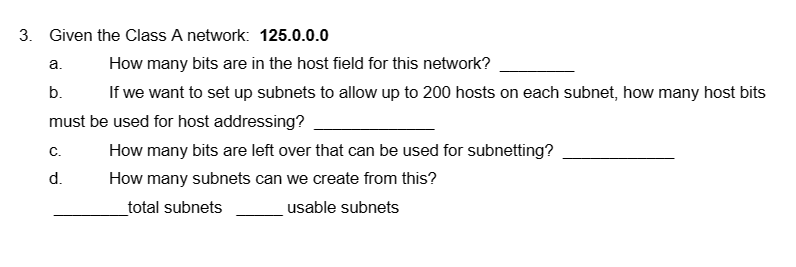 3. Given the Class A network: 125.0.0.0
a.
How many bits are in the host field for this network?
b.
If we want to set up subnets to allow up to 200 hosts on each subnet, how many host bits
must be used for host addressing?
C.
d.
How many bits are left over that can be used for subnetting?
How many subnets can we create from this?
_total subnets
usable subnets