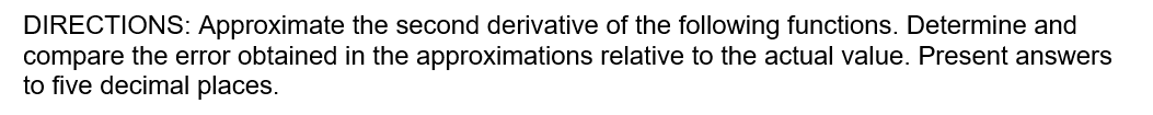 DIRECTIONS: Approximate the second derivative of the following functions. Determine and
compare the error obtained in the approximations relative to the actual value. Present answers
to five decimal places.
