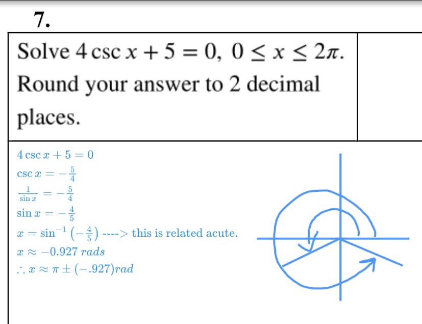 7.
Solve 4 csc x + 5 = 0, 0 < x< 2n.
Round your answer to 2 decimal
places.
4 csc x + 5 = 0
5
4
Csc x =
1
sin r
5
4
sin x =
x = sin-1 (-) ----> this is related acute.
x = -0.927 rads
.. x Z T±(-,927)rad
