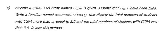 c) Assume a $GLOBALS array named cgpa is given. Assume that cgpa have been filled.
Write a function named studentstatus () that display the total numbers of students
with CGPA more than or equal to 3.0 and the total numbers of students with CGPA less
than 3.0. Invoke this method.
