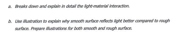 a. Breaks down and explain in detail the light-material interaction.
b. Use illustration to explain why smooth surface reflects light better compared to rough
surface. Prepare illustrations for both smooth and rough surface.
