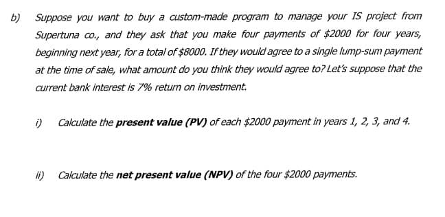 b) Suppose you want to buy a custom-made program to manage your IS project from
Supertuna co., and they ask that you make four payments of $2000 for four years,
beginning next year, for a total of $8000. If they would agree to a single lump-sum payment
at the time of sale, what amount do you think they would agree to? Let's suppose that the
current bank interest is 7% return on investment.
i)
Calculate the present value (PV) of each $2000 payment in years 1, 2, 3, and 4.
i)
Calculate the net present value (NPV) of the four $2000 payments.
