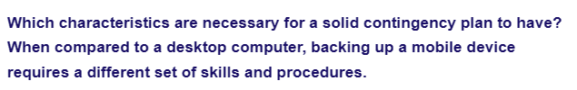 Which characteristics are necessary for a solid contingency plan to have?
When compared to a desktop computer, backing up a mobile device
requires a different set of skills and procedures.