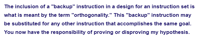 The inclusion of a "backup" instruction in a design for an instruction set is
what is meant by the term "orthogonality." This "backup" instruction may
be substituted for any other instruction that accomplishes the same goal.
You now have the responsibility of proving or disproving my hypothesis.