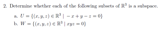 2. Determine whether each of the following subsets of R³ is a subspace.
a. U = {(x, y, z) € R³ | − x+y=z=0}
b. W = {(x, y, z) = R³ | xyz = 0}