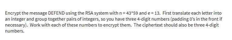 Encrypt the message DEFEND using the RSA system with n= 43*59 and e= 13. First translate each letter into
an integer and group together pairs of integers, so you have three 4-digit numbers (padding O's in the front if
necessary). Work with each of these numbers to encrypt them. The ciphertext should also be three 4-digit
numbers.
