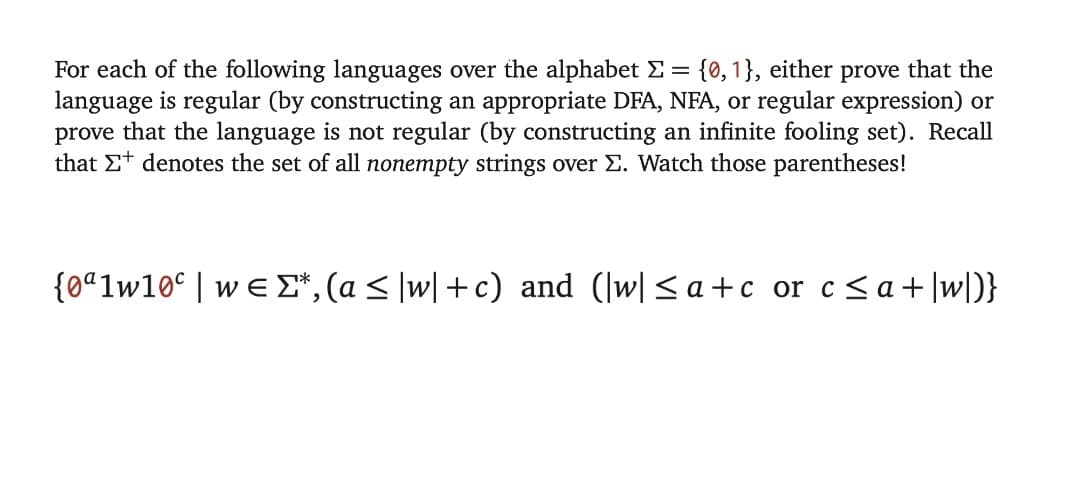 For each of the following languages over the alphabet E = {0,1}, either prove that the
language is regular (by constructing an appropriate DFA, NFA, or regular expression) or
prove that the language is not regular (by constructing an infinite fooling set). Recall
that Et denotes the set of all nonempty strings over E. Watch those parentheses!
{0ªlw10° | w e E*, (a < \w| +c) and (|w|<a+c or c<a+]w[D}
