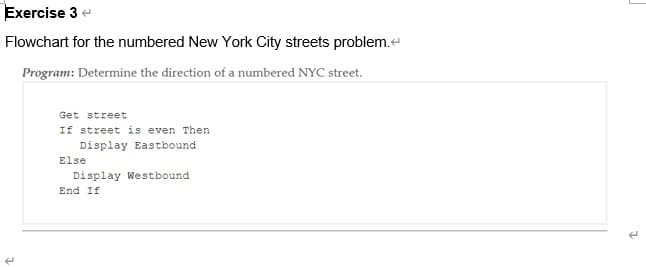 Exercise 3 e
Flowchart for the numbered New York City streets problem.e
Program: Determine the direction of a numbered NYC street.
Get street
If street is even Then
Display Eastbound
Else
Display Westbound
End If
