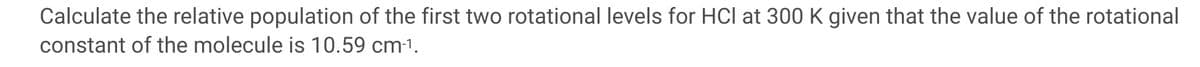 Calculate the relative population of the first two rotational levels for HCl at 300 K given that the value of the rotational
constant of the molecule is 10.59 cm-1.
