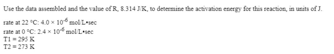 Use the data assembled and the value of R, 8.314 J/K, to determine the activation energy for this reaction, in units of J.
rate at 22 °C: 4.0 x 10-° mol/L•sec
rate at 0 °C: 2.4 × 10-° molL•sec
T1 = 295 K
T2 = 273 K
