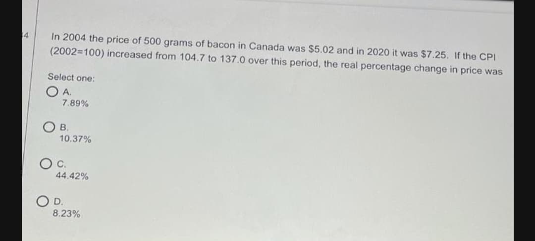 In 2004 the price of 500 grams of bacon in Canada was $5.02 and in 2020 it was $7.25. If the CPI
(2002=100) increased from 104.7 to 137.0 over this period, the real percentage change in price was
4
Select one:
A.
7.89%
O B.
10.37%
Oc.
44.42%
OD.
8.23%
