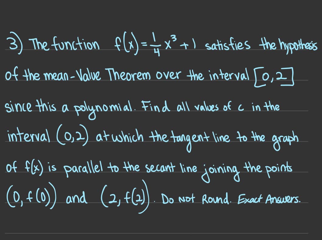 The function flo)=-
x° +) satis fies the hypothess
of the mean-Value Theorem over the interval To,27
since this a polynomial. Find all valves of c in the
interval (0,2) at which the tangent line to the
graph
of f(x) is parallel to the secant line joining the points
(9, 4
(0, f (0)) and (2, f(2) . Do Not Rond. Exact Anauers.
