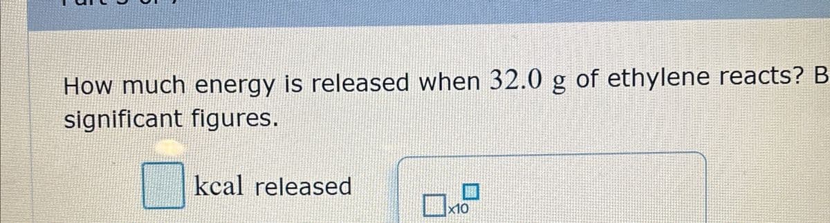 How much energy is released when 32.0 g of ethylene reacts? B
significant figures.
kcal released
x10