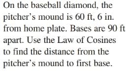 On the baseball diamond, the
pitcher's mound is 60 ft, 6 in.
from home plate. Bases are 90 ft
apart. Use the Law of Cosines
to find the distance from the
pitcher's mound to first base.
