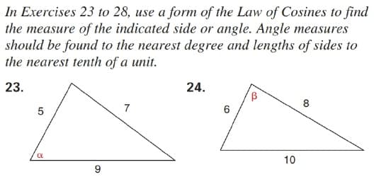 In Exercises 23 to 28, use a form of the Law of Cosines to find
the measure of the indicated side or angle. Angle measures
should be found to the nearest degree and lengths of sides to
the nearest tenth of a unit.
23.
24.
8
7
10
9
LO
