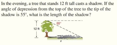 In the evening, a tree that stands 12 ft tall casts a shadow. If the
angle of depression from the top of the tree to the tip of the
shadow is 55°, what is the length of the shadow?
55°
12 ft
