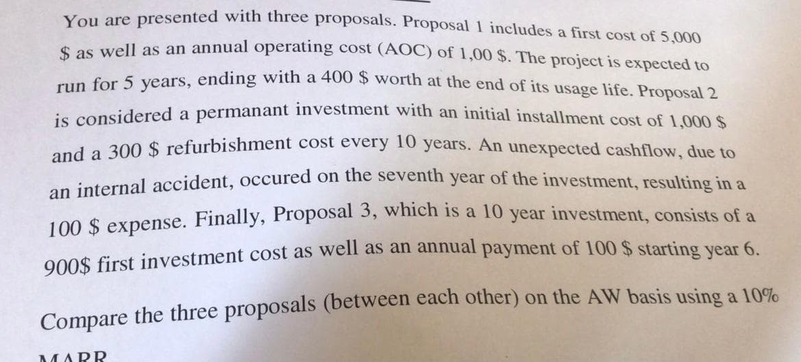 Vou are presented with three proposals. Proposal 1 includes a first cost of 5,000
a vell as an annual operating cost (AOC) of 1,00 $. The project is expected to
un for 5 years, ending with a 400 $ worth at the end of its usage life. Proposal 2
is considered a permanant investment with an initial installment cost of 1.000s
300 $ refurbishment cost every 10 years. An unexpected cashflow, due to
on internal accident, occured on the seventh year of the investment, resulting in a
100 $ expense. Finally, Proposal 3, which is a 10 year investment, consists of a
000$ first investment cost as well as an annual payment of 100 $ starting year 6.
Compare the three proposals (between each other) on the AW basis using a l10%
MARR
