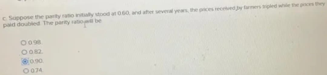 c. Suppose the parity ratio initially stood at 0.60, and after several years, the prices received by farmers tripled while the prices they
paid doubled The parity ratio-will be
O0.98.
O082.
O0.90.
O074.
