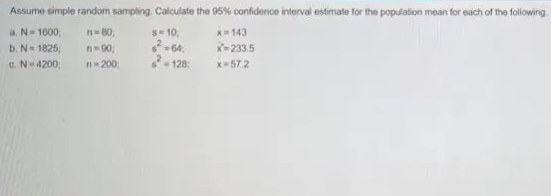 Assume simple random sampling. Calculate the 95% confidence interval estimate for the population mean for each of the following
n=80,
x= 143
S10;
2- 64:
a. N= 1600;
X=233.5
b. N= 1825;
C. N4200;
n=90;
n- 200;
128:
x-57.2
