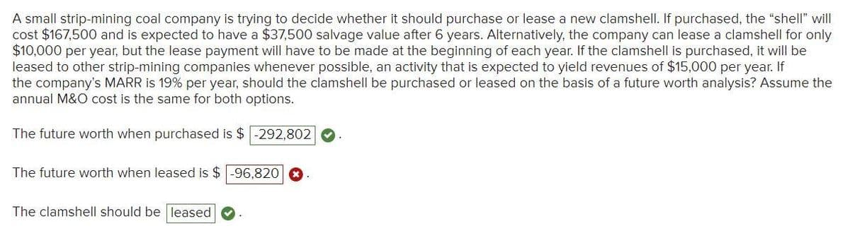 A small strip-mining coal company is trying to decide whether it should purchase or lease a new clamshell. If purchased, the "shell" will
cost $167,500 and is expected to have a $37,500 salvage value after 6 years. Alternatively, the company can lease a clamshell for only
$10,000 per year, but the lease payment will have to be made at the beginning of each year. If the clamshell is purchased, it will be
leased to other strip-mining companies whenever possible, an activity that is expected to yield revenues of $15,000 per year. If
the company's MARR is 19% per year, should the clamshell be purchased or leased on the basis of a future worth analysis? Assume the
annual M&O cost is the same for both options.
The future worth when purchased is $-292,802
The future worth when leased is $-96,820
The clamshell should be leased
