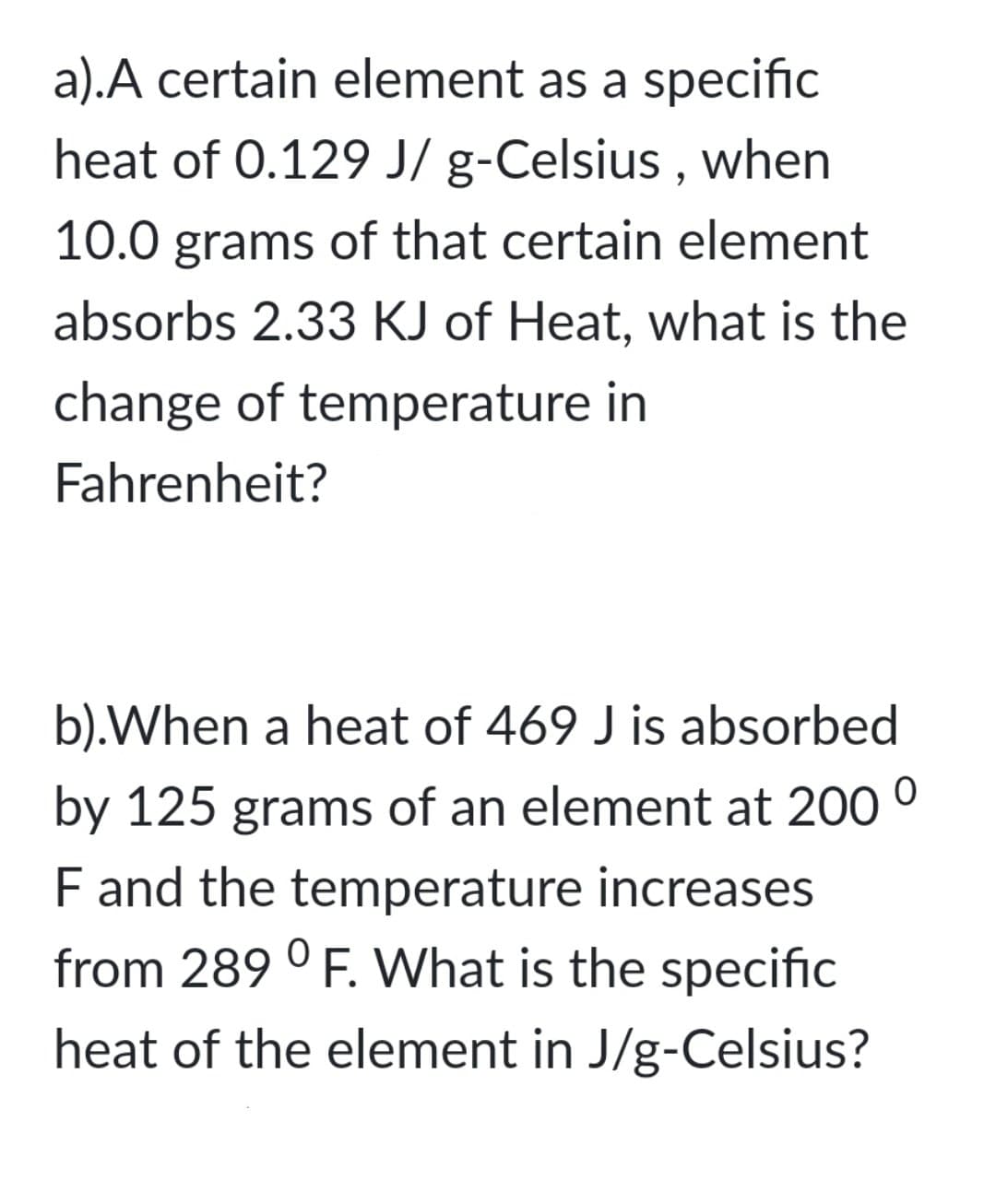 a).A certain element as a specific
heat of 0.129 J/ g-Celsius , when
10.0 grams of that certain element
absorbs 2.33 KJ of Heat, what is the
change of temperature in
Fahrenheit?
b).When a heat of 469 J is absorbed
by 125 grams of an element at 200
F and the temperature increases
from 289 ° F. What is the specific
heat of the element in J/g-Celsius?
