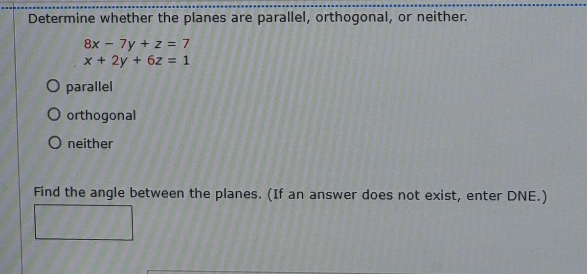 Determine whether the planes are parallel, orthogonal, or neither.
8x - 7y + z = 7
x+2y + 6z = 1
O parallel
O orthogonal
O neither
Find the angle between the planes. (If an answer does not exist, enter DNE.)
