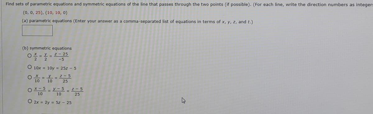 Find sets of parametric equations and symmetric equations of the line that passes through the two points (if possible). (For each line, write the direction numbers as integers
(0, 0, 25), (10, 10, 0)
(a) parametric equations (Enter your answer as a comma-separated list of equations in terms of x, y, z, and t.)
(b) symmetric equations
0 == 2- 25
Z - 25
%3D
%3D
2 -5
10x = 10y = 25z – 5
Z- 5
= L =
10
10
25
O x - 5 - Y - 5_z-5
%3D
10
10
25
O 2x = 2y = 5z – 25
%3D
