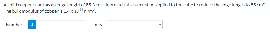 A solid copper cube has an edge length of 85.3 cm. How much stress must be applied to the cube to reduce the edge length to 85 cm?
The bulk modulus of copper is 1.4x 1011 N/m².
Number
i
Units
