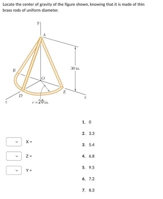 Locate the center of gravity of the figure shown, knowing that it is made of thin
brass rods of uniform diameter.
B
>
D
r=20in.
X=
Z=
Y =
E
30 in.
x
1. 0
2. 3.3
3. 5.4
4. 6.8
5. 9.5
6. 7.2
7. 8.3