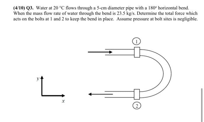 (4/10) Q3. Water at 20 °C flows through a 5-cm diameter pipe with a 180° horizontal bend.
When the mass flow rate of water through the bend is 23.5 kg/s. Determine the total force which
acts on the bolts at 1 and 2 to keep the bend in place. Assume pressure at bolt sites is negligible.
y
X
→
2