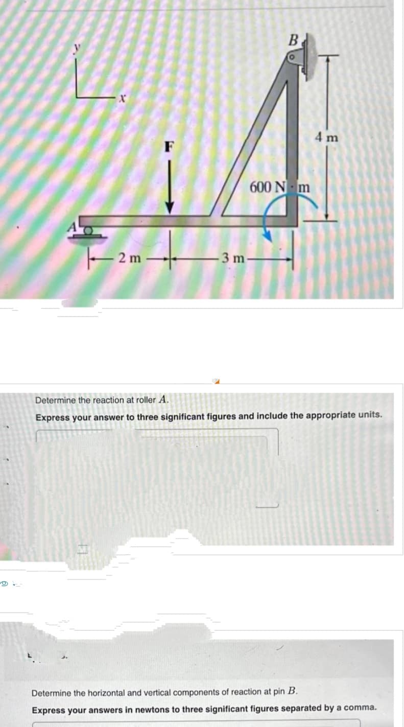 ¹2-
2 m
-3 m
B
600 Nm
4 m
Determine the reaction at roller A.
Express your answer to three significant figures and include the appropriate units.
Determine the horizontal and vertical components of reaction at pin B.
Express your answers in newtons to three significant figures separated by a comma.