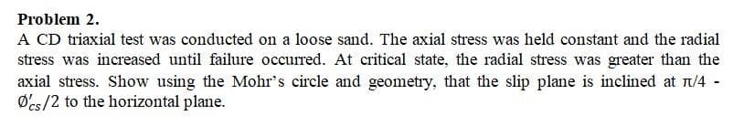 Problem 2.
A CD triaxial test was conducted on a loose sand. The axial stress was held constant and the radial
stress was increased until failure occurred. At critical state, the radial stress was greater than the
axial stress. Show using the Mohr's circle and geometry, that the slip plane is inclined at 1/4 -
Ø'cs/2 to the horizontal plane.