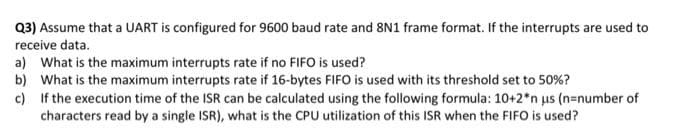 Q3) Assume that a UART is configured for 9600 baud rate and 8N1 frame format. If the interrupts are used to
receive data.
a) What is the maximum interrupts rate if no FIFO is used?
b)
What is the maximum interrupts rate if 16-bytes FIFO is used with its threshold set to 50%?
c)
If the execution time of the ISR can be calculated using the following formula: 10+2*n us (n=number of
characters read by a single ISR), what is the CPU utilization of this ISR when the FIFO is used?