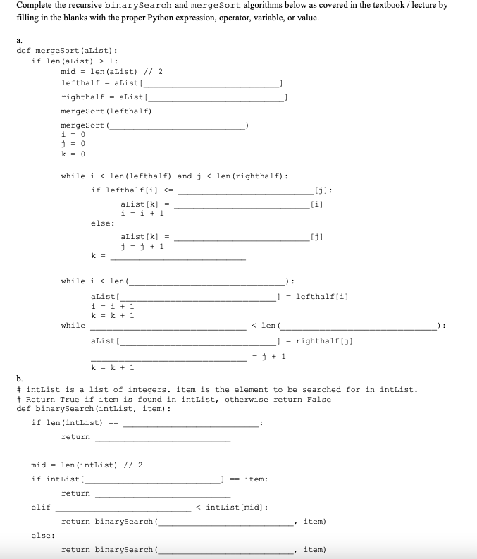 Complete the recursive binarySearch and merge Sort algorithms below as covered in the textbook/lecture by
filling in the blanks with the proper Python expression, operator, variable, or value.
a.
def mergeSort (aList):
if len (aList) > 1:
b.
mid= len (aList) // 2
lefthalf aList[_
righthalf aList[
mergeSort (lefthalf)
elif
mergeSort (
i = 0
j=0
k = 0
else:
while i<len (lefthalf) and j < len (righthalf):
if lefthalf[i] <=
aList[k] =
i = i + 1
else:
while
k =
while i < len(
aList[
i = i +1
k=k+1
aList [k] =
j=j+1
aList[
k = k + 1
mid= len (intList) // 2
if intList[_
return
return binarySearch (
< len(
return binarySearch (
=j+1
#intList is a list of integers. item is the element to be searched for in intList.
#Return True if item is found in intList, otherwise return False
def binarySearch (intList, item):
if len (intList) ==
return
== item:
=
< intList [mid]:
[[j]:
[i]
=lefthalf[i]
[[j]
righthalf [j]
item)
item)
: