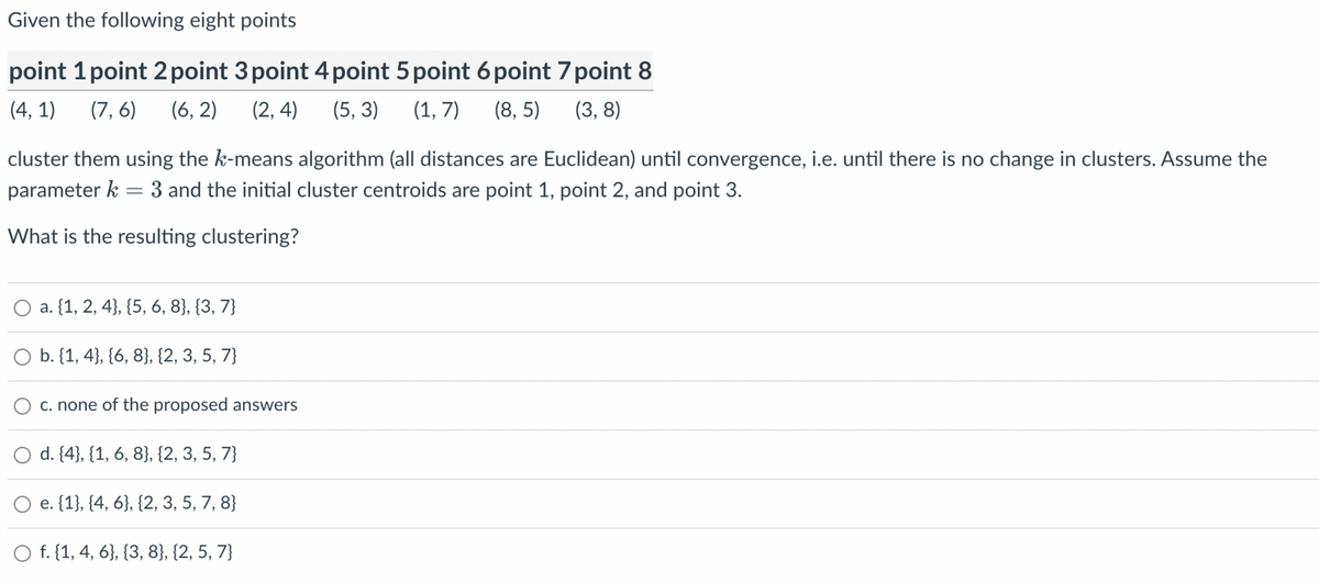 Given the following eight points
point 1 point 2 point 3 point 4 point 5 point 6 point 7 point 8
(4,1) (7,6) (6,2) (2,4) (5, 3) (1,7) (8,5)
(3,8)
cluster them using the k-means algorithm (all distances are Euclidean) until convergence, i.e. until there is no change in clusters. Assume the
parameter k = 3 and the initial cluster centroids are point 1, point 2, and point 3.
What is the resulting clustering?
O a. {1, 2, 4), (5, 6, 8}, {3,7}
O b. {1, 4), (6, 8}, {2, 3, 5, 7}
c. none of the proposed answers
d. {4}, {1, 6, 8}, {2, 3, 5, 7}
O e. {1}, {4, 6}, {2, 3, 5, 7, 8}
O f. {1, 4, 6}, {3, 8}, {2, 5, 7}