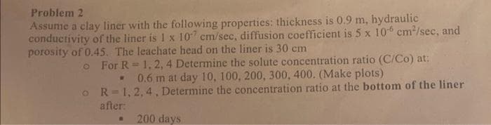 Problem 2
Assume a clay liner with the following properties: thickness is 0.9 m, hydraulic
conductivity of the liner is 1 x 107 cm/sec, diffusion coefficient is 5 x 106 cm²/sec, and
porosity of 0.45. The leachate head on the liner is 30 cm
o
o
For R = 1, 2, 4 Determine the solute concentration ratio (C/Co) at:
0.6 m at day 10, 100, 200, 300, 400. (Make plots)
W
R=1, 2, 4, Determine the concentration ratio at the bottom of the liner
after:
200 days