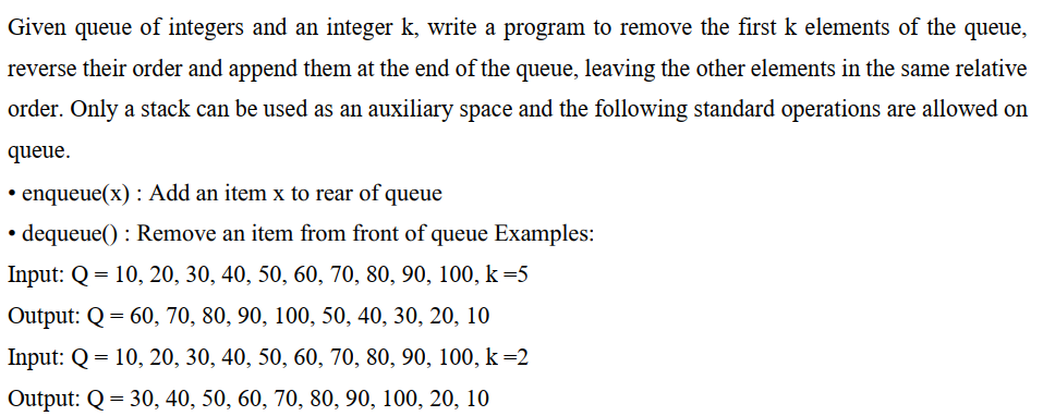 Given queue of integers and an integer k, write a program to remove the first k elements of the queue,
reverse their order and append them at the end of the queue, leaving the other elements in the same relative
order. Only a stack can be used as an auxiliary space and the following standard operations are allowed on
queue.
• enqueue(x) : Add an item x to rear of queue
dequeue(): Remove an item from front of queue Examples:
Input: Q = 10, 20, 30, 40, 50, 60, 70, 80, 90, 100, k =5
Output: Q = 60, 70, 80, 90, 100, 50, 40, 30, 20, 10
Input: Q = 10, 20, 30, 40, 50, 60, 70, 80, 90, 100, k-2
Output: Q = 30, 40, 50, 60, 70, 80, 90, 100, 20, 10