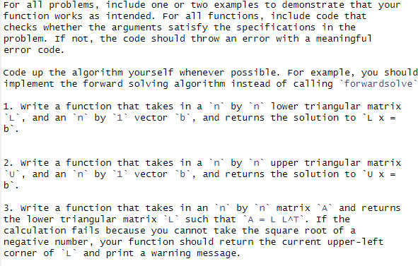 For all problems, include one or two examples to demonstrate that your
function works as intended. For all functions, include code that
checks whether the arguments satisfy the specifications in the
problem. If not, the code should throw an error with a meaningful
error code.
Code up the algorithm yourself whenever possible. For example, you should
implement the forward solving algorithm instead of calling forwardsolve
1. Write a function that takes in a `n` by `n lower triangular matrix
L, and an `n` by 1 vector b`, and returns the solution to `L x =
b`.
2. Write a function that takes in a `n` by `n` upper triangular matrix
`u`, and an `n by 1 vector b`, and returns the solution to 'U x =
b`.
3. Write a function that takes in an `n` by `n matrix `A` and returns
the lower triangular matrix L such that A = L LAT. If the
calculation fails because you cannot take the square root of a
negative number, your function should return the current upper-left
corner of L and print a warning message.