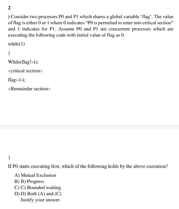 2
) Consider two processes PO and P1 which shares a global variable 'flag'. The value
of flag is either 0 or 1 where 0 indicates "PO is permitted to enter into critical section"
and 1 indicates for P1. Assume PO and P1 are concurrent processes which are
executing the following code with initial value of flag as 0.
while(1)
{
While (flag!=i);
<critical section>
flag=1-i;
<Remainder section>
}
If PO starts executing first, which of the following holds by the above execution?
A) Mutual Exclusion
B) B) Progress
C) C) Bounded waiting
D) D) Both (A) and (C)
Justify your answer.