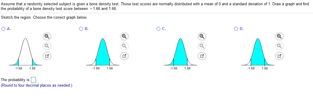 Assume that a randomly selected subject is given a bone density test. Those test scores are normally distributed with a mean of 0 and a standard deviation of 1. Draw a graph and find
the probability of a bone density test score between - 1.66 and 1.66.
Sketch the region. Choose the correct graph below.
OA.
OB.
OC.
OD.
-1.66
1.66
-1.66
1.66
-1.66
1.66
-1.66
1.66
The probability is
(Round to four decimal places as needed.)
