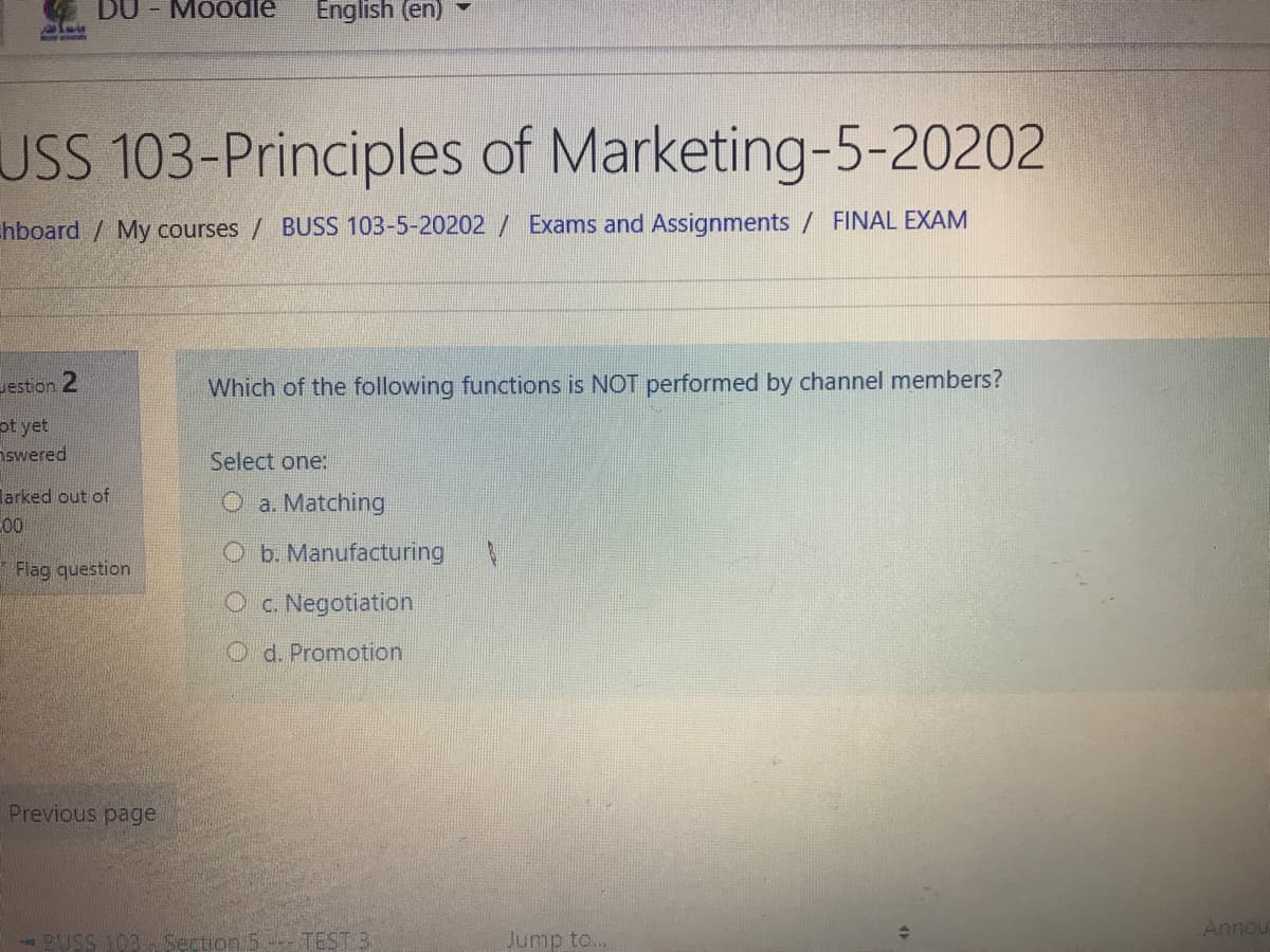 DU - Moodle
English (en)
USS 103-Principles of Marketing-5-20202
hboard / My courses / BUSS 103-5-20202 / Exams and Assignments / FINAL EXAM
Jestion 2
Which of the following functions is NOT performed by channel members?
pt yet
Aswered
Select one:
larked out of
O a. Matching
C00
O b. Manufacturing
* Flag question
O c. Negotiation
O d. Promotion
Previous page
Annou
Section 5-- TEST 3.
Jump to...
