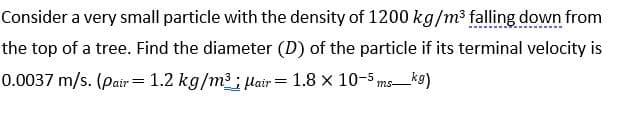 Consider a very small particle with the density of 1200 kg/m³ falling down from
the top of a tree. Find the diameter (D) of the particle if its terminal velocity is
0.0037 m/s. (pair = 1.2 kg/m3; Hair = 1.8 x 10-5 ms_k9)
